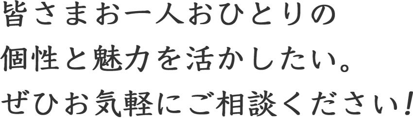 皆さまお一人おひとりの個性と魅力を活かしたい。ぜひお気軽にご相談ください!